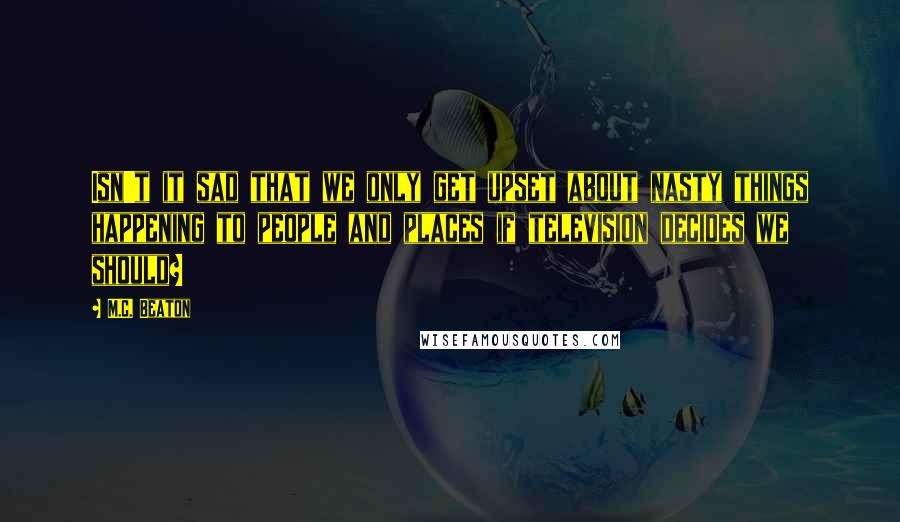 M.C. Beaton Quotes: Isn't it sad that we only get upset about nasty things happening to people and places if television decides we should?