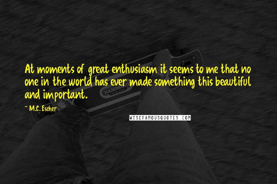 M.C. Escher Quotes: At moments of great enthusiasm it seems to me that no one in the world has ever made something this beautiful and important.