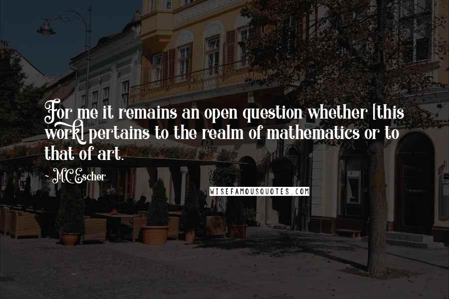 M.C. Escher Quotes: For me it remains an open question whether [this work] pertains to the realm of mathematics or to that of art.