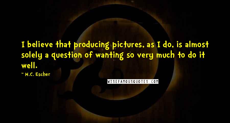 M.C. Escher Quotes: I believe that producing pictures, as I do, is almost solely a question of wanting so very much to do it well.