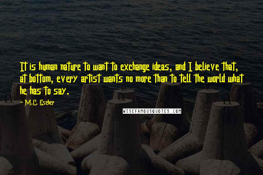 M.C. Escher Quotes: It is human nature to want to exchange ideas, and I believe that, at bottom, every artist wants no more than to tell the world what he has to say.