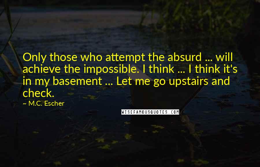M.C. Escher Quotes: Only those who attempt the absurd ... will achieve the impossible. I think ... I think it's in my basement ... Let me go upstairs and check.