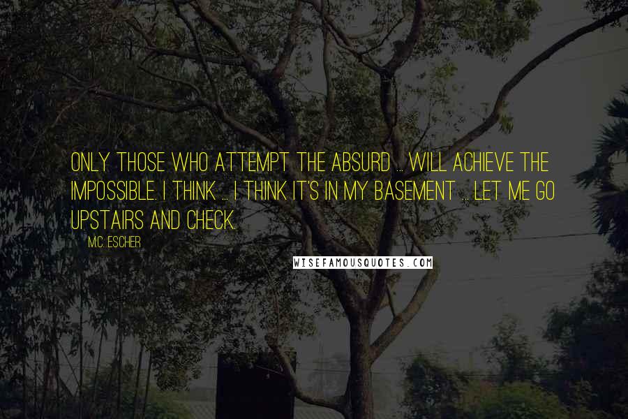 M.C. Escher Quotes: Only those who attempt the absurd ... will achieve the impossible. I think ... I think it's in my basement ... Let me go upstairs and check.