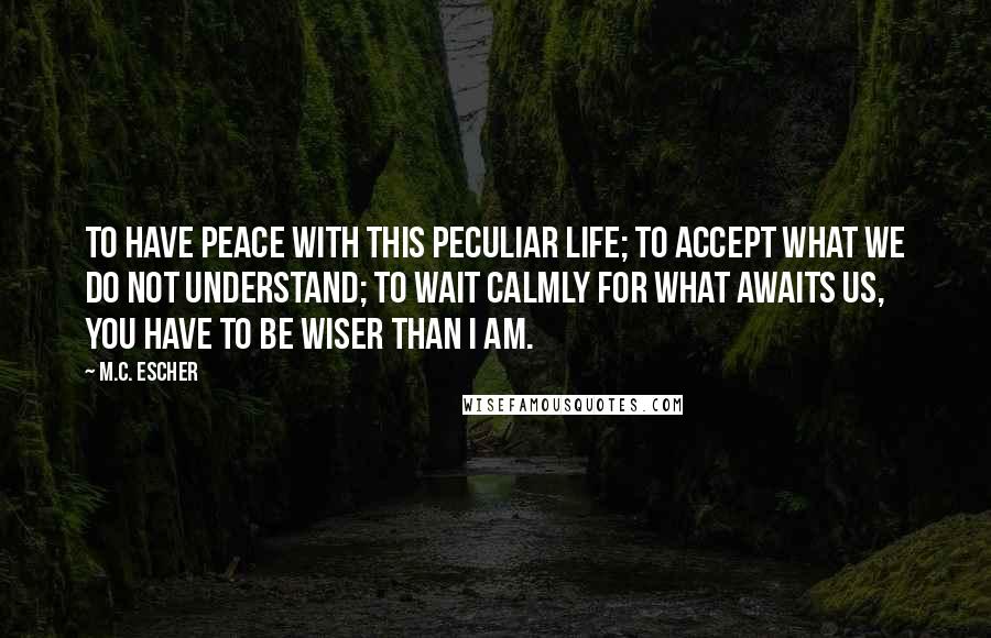 M.C. Escher Quotes: To have peace with this peculiar life; to accept what we do not understand; to wait calmly for what awaits us, you have to be wiser than I am.