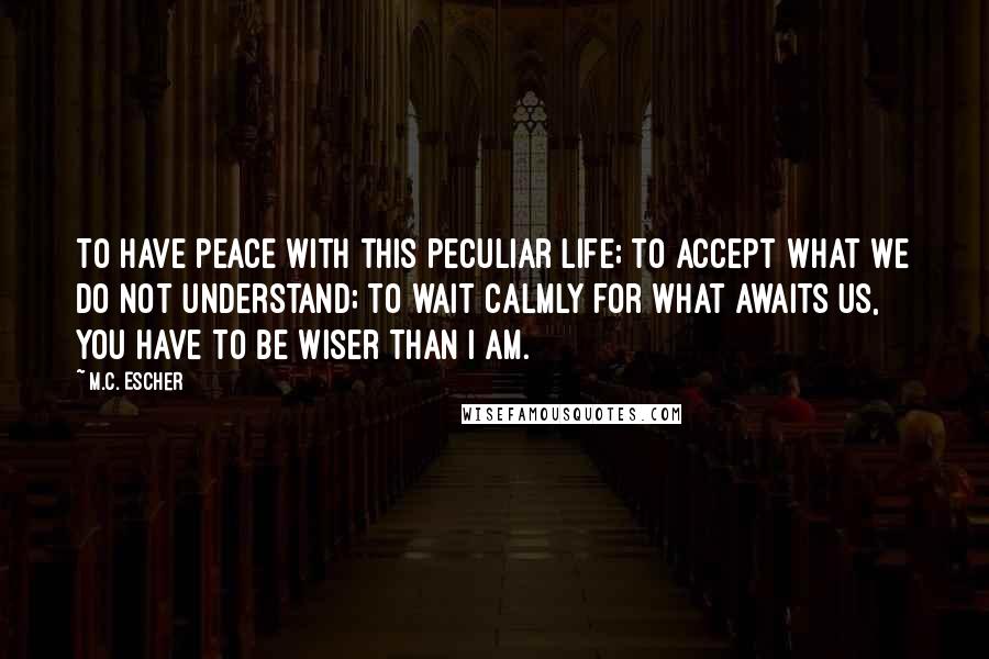 M.C. Escher Quotes: To have peace with this peculiar life; to accept what we do not understand; to wait calmly for what awaits us, you have to be wiser than I am.