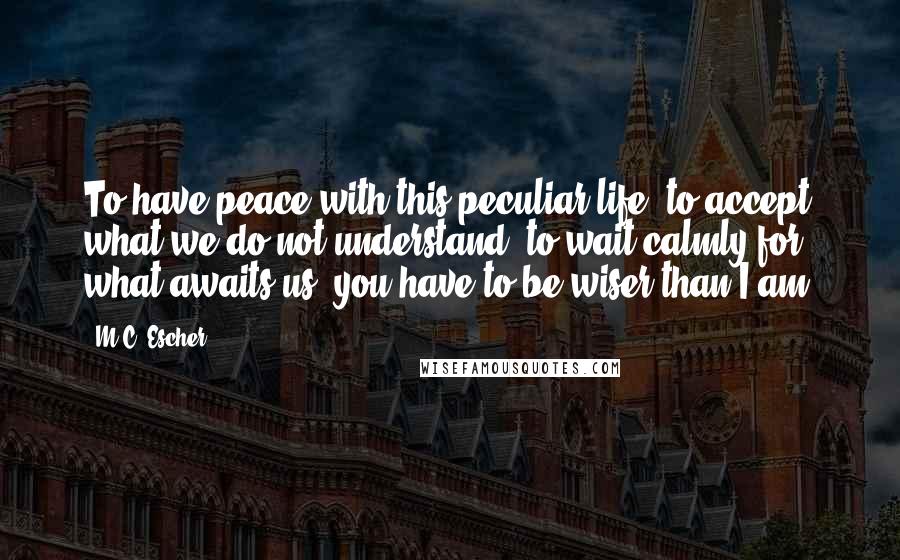 M.C. Escher Quotes: To have peace with this peculiar life; to accept what we do not understand; to wait calmly for what awaits us, you have to be wiser than I am.