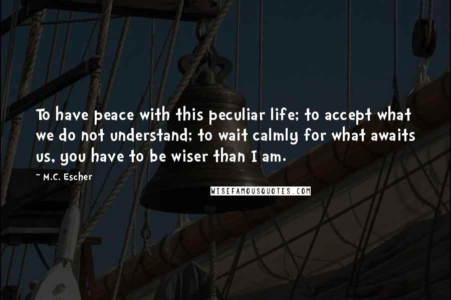 M.C. Escher Quotes: To have peace with this peculiar life; to accept what we do not understand; to wait calmly for what awaits us, you have to be wiser than I am.