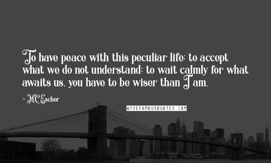 M.C. Escher Quotes: To have peace with this peculiar life; to accept what we do not understand; to wait calmly for what awaits us, you have to be wiser than I am.