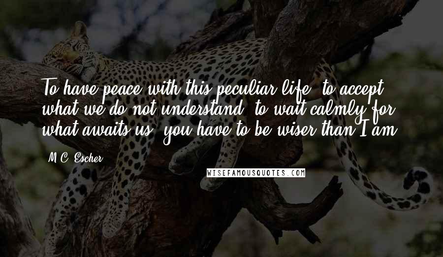 M.C. Escher Quotes: To have peace with this peculiar life; to accept what we do not understand; to wait calmly for what awaits us, you have to be wiser than I am.