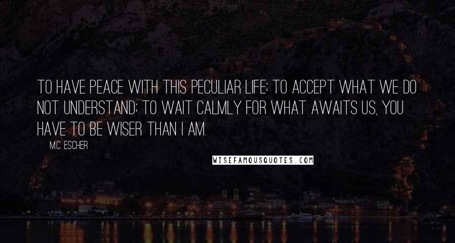 M.C. Escher Quotes: To have peace with this peculiar life; to accept what we do not understand; to wait calmly for what awaits us, you have to be wiser than I am.