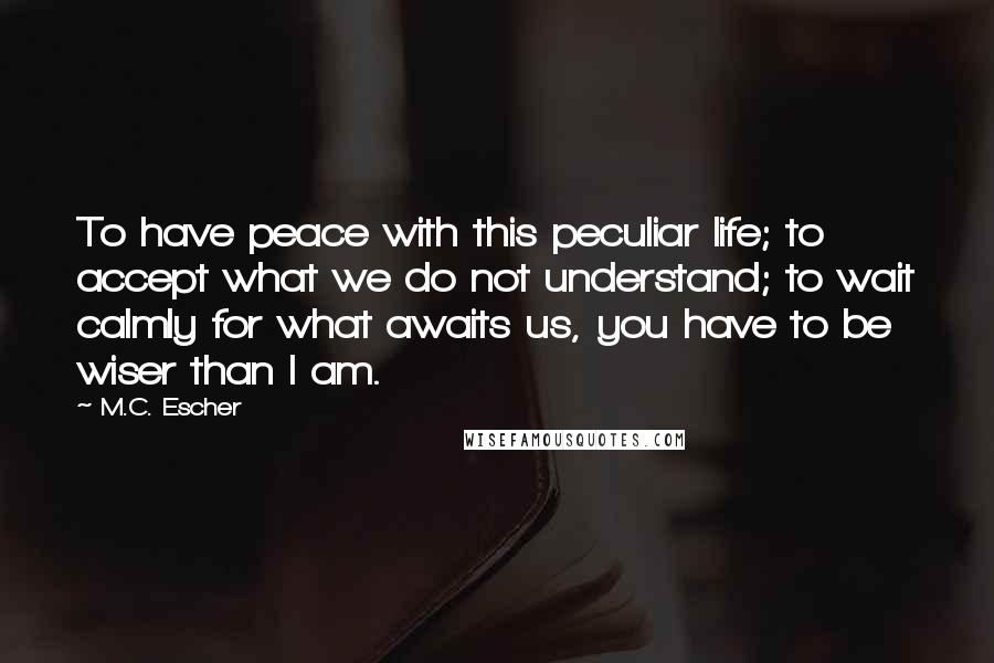 M.C. Escher Quotes: To have peace with this peculiar life; to accept what we do not understand; to wait calmly for what awaits us, you have to be wiser than I am.
