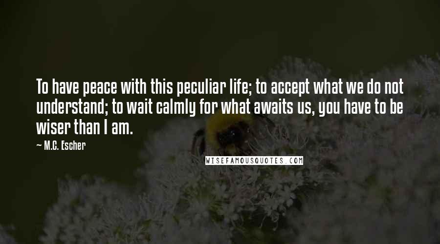 M.C. Escher Quotes: To have peace with this peculiar life; to accept what we do not understand; to wait calmly for what awaits us, you have to be wiser than I am.