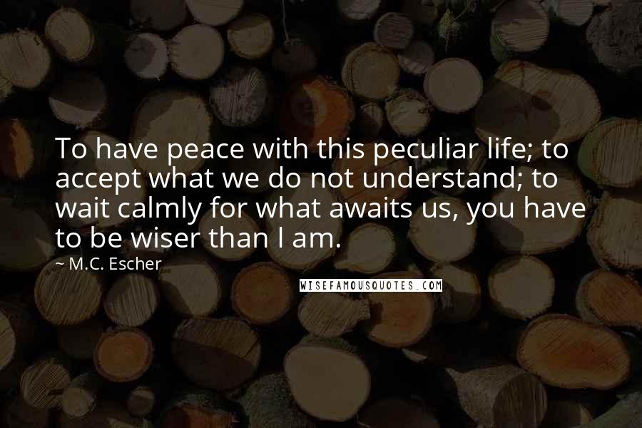 M.C. Escher Quotes: To have peace with this peculiar life; to accept what we do not understand; to wait calmly for what awaits us, you have to be wiser than I am.