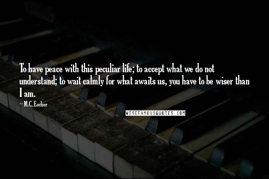M.C. Escher Quotes: To have peace with this peculiar life; to accept what we do not understand; to wait calmly for what awaits us, you have to be wiser than I am.