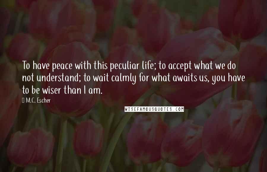 M.C. Escher Quotes: To have peace with this peculiar life; to accept what we do not understand; to wait calmly for what awaits us, you have to be wiser than I am.