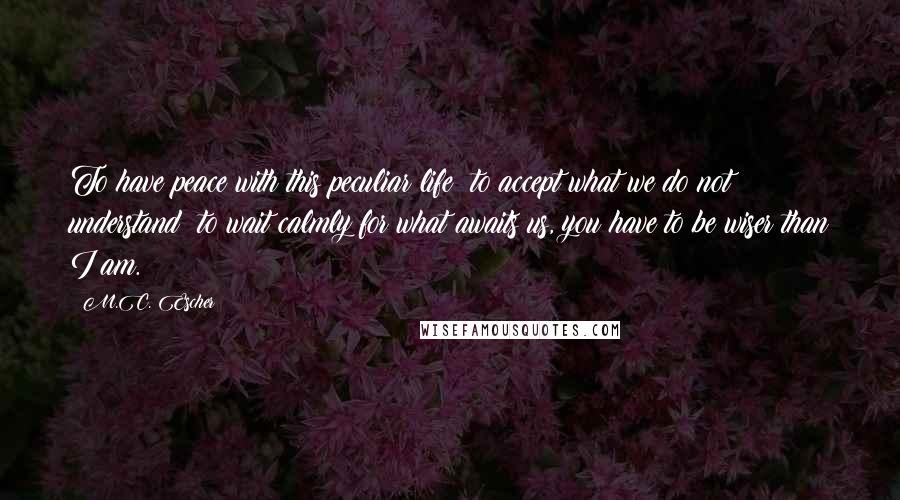M.C. Escher Quotes: To have peace with this peculiar life; to accept what we do not understand; to wait calmly for what awaits us, you have to be wiser than I am.