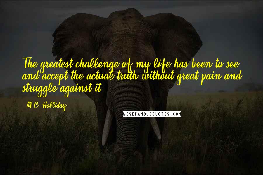 M.C. Halliday Quotes: The greatest challenge of my life has been to see and accept the actual truth without great pain and struggle against it.