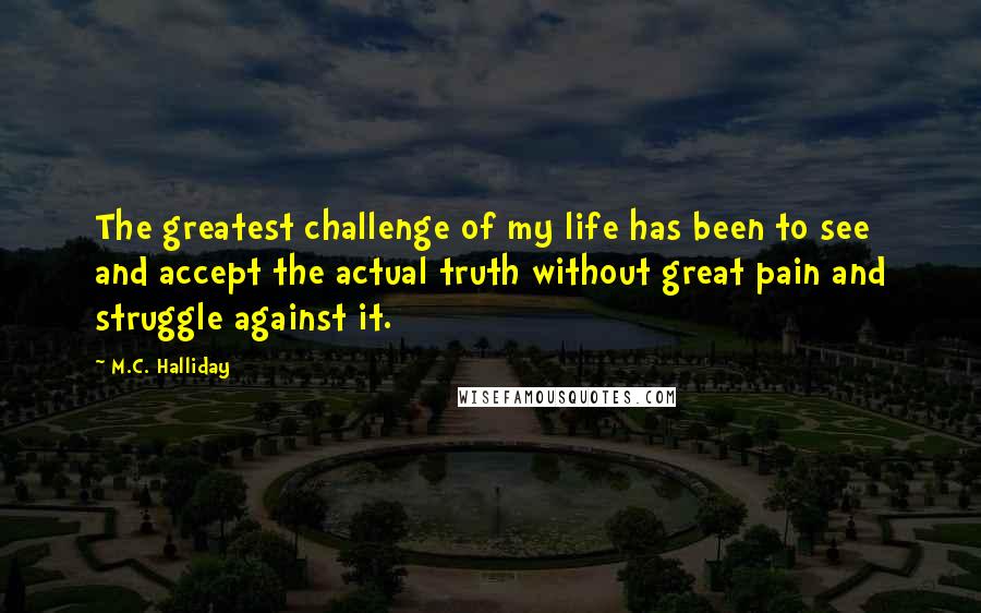 M.C. Halliday Quotes: The greatest challenge of my life has been to see and accept the actual truth without great pain and struggle against it.