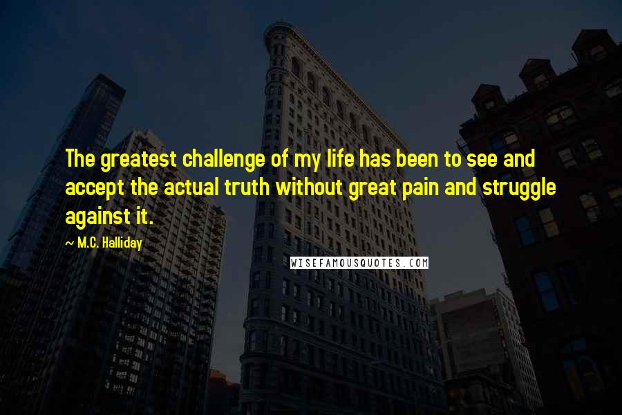 M.C. Halliday Quotes: The greatest challenge of my life has been to see and accept the actual truth without great pain and struggle against it.