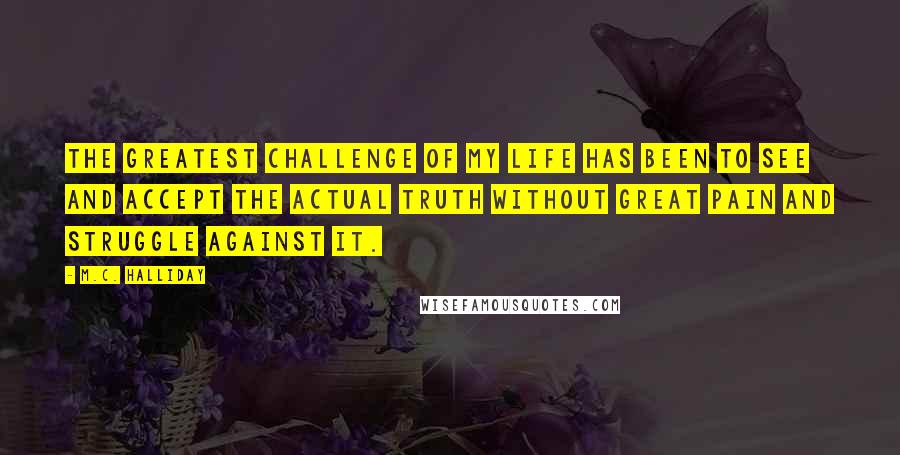 M.C. Halliday Quotes: The greatest challenge of my life has been to see and accept the actual truth without great pain and struggle against it.