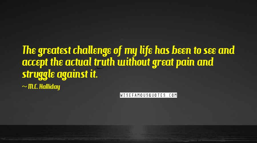 M.C. Halliday Quotes: The greatest challenge of my life has been to see and accept the actual truth without great pain and struggle against it.