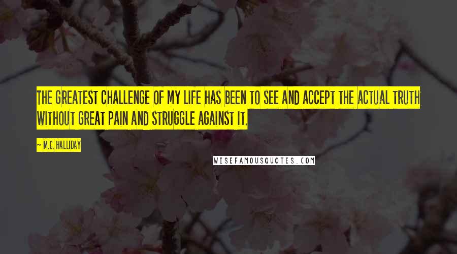 M.C. Halliday Quotes: The greatest challenge of my life has been to see and accept the actual truth without great pain and struggle against it.