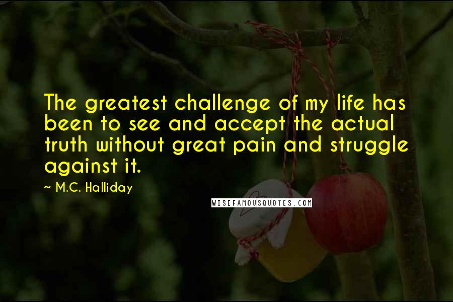 M.C. Halliday Quotes: The greatest challenge of my life has been to see and accept the actual truth without great pain and struggle against it.