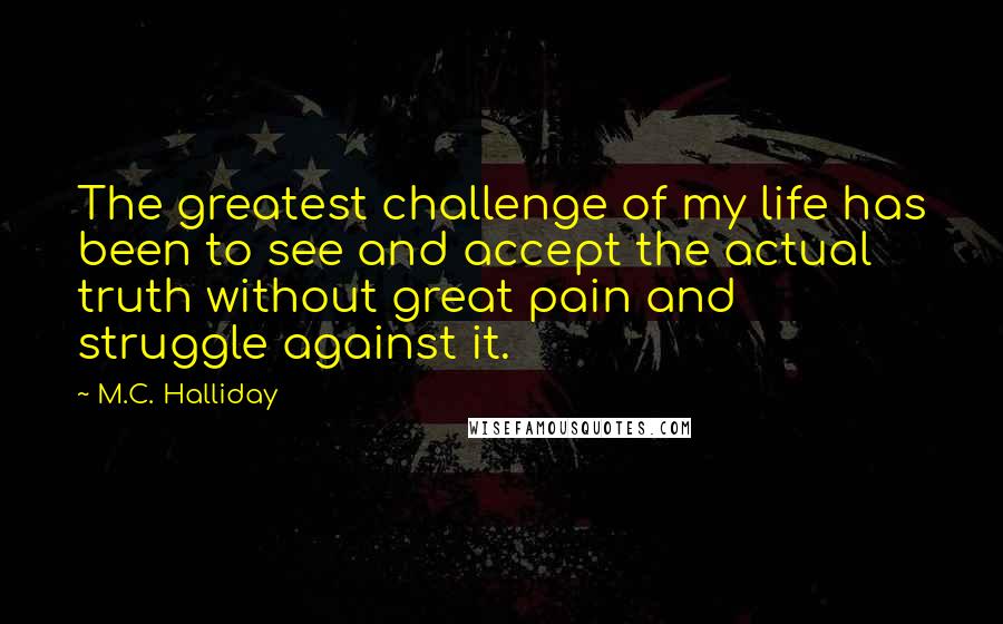 M.C. Halliday Quotes: The greatest challenge of my life has been to see and accept the actual truth without great pain and struggle against it.