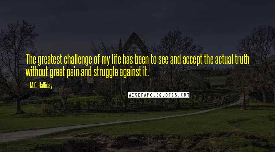 M.C. Halliday Quotes: The greatest challenge of my life has been to see and accept the actual truth without great pain and struggle against it.