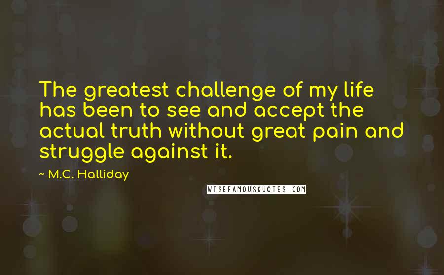 M.C. Halliday Quotes: The greatest challenge of my life has been to see and accept the actual truth without great pain and struggle against it.