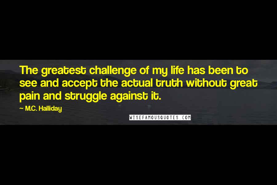 M.C. Halliday Quotes: The greatest challenge of my life has been to see and accept the actual truth without great pain and struggle against it.