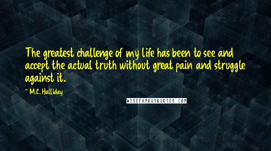 M.C. Halliday Quotes: The greatest challenge of my life has been to see and accept the actual truth without great pain and struggle against it.