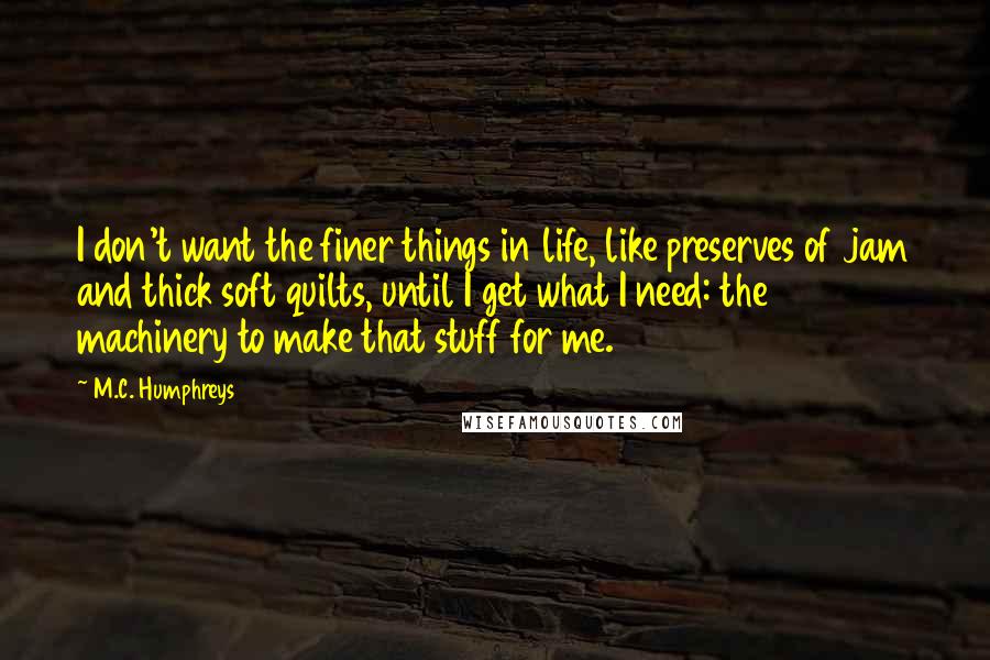 M.C. Humphreys Quotes: I don't want the finer things in life, like preserves of jam and thick soft quilts, until I get what I need: the machinery to make that stuff for me.