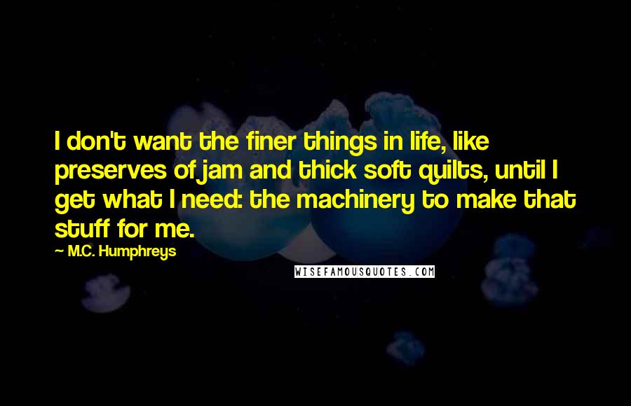 M.C. Humphreys Quotes: I don't want the finer things in life, like preserves of jam and thick soft quilts, until I get what I need: the machinery to make that stuff for me.