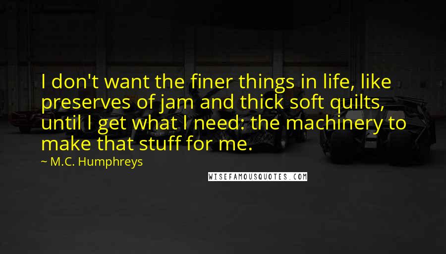 M.C. Humphreys Quotes: I don't want the finer things in life, like preserves of jam and thick soft quilts, until I get what I need: the machinery to make that stuff for me.
