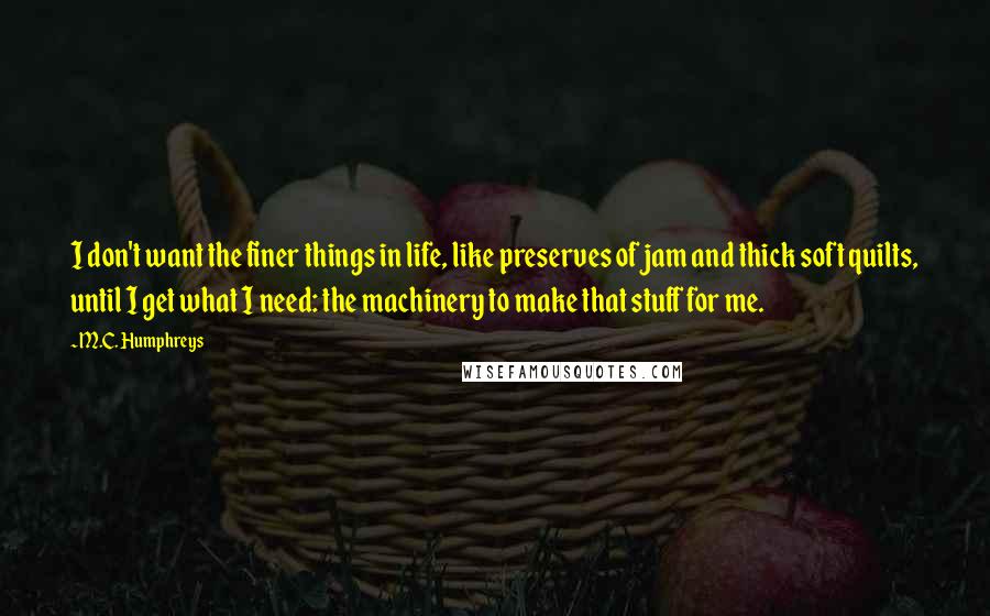 M.C. Humphreys Quotes: I don't want the finer things in life, like preserves of jam and thick soft quilts, until I get what I need: the machinery to make that stuff for me.