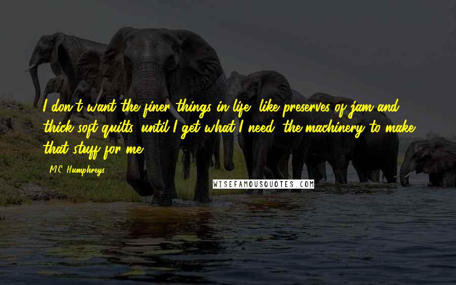 M.C. Humphreys Quotes: I don't want the finer things in life, like preserves of jam and thick soft quilts, until I get what I need: the machinery to make that stuff for me.