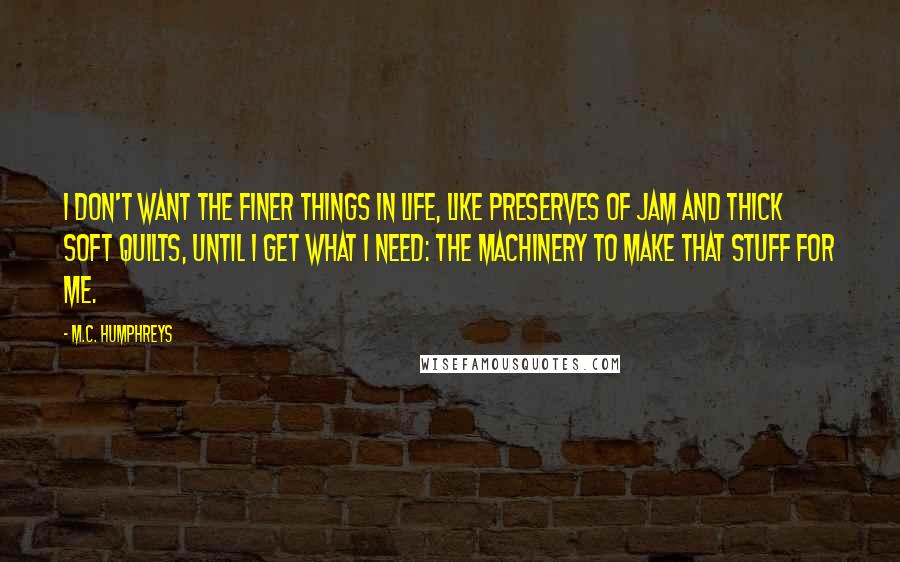 M.C. Humphreys Quotes: I don't want the finer things in life, like preserves of jam and thick soft quilts, until I get what I need: the machinery to make that stuff for me.