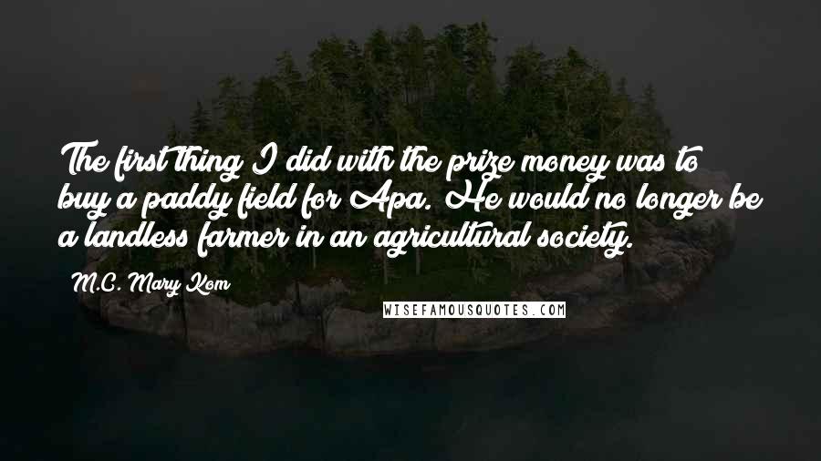 M.C. Mary Kom Quotes: The first thing I did with the prize money was to buy a paddy field for Apa. He would no longer be a landless farmer in an agricultural society.
