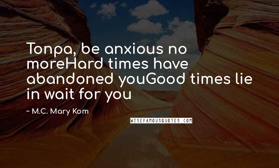 M.C. Mary Kom Quotes: Tonpa, be anxious no moreHard times have abandoned youGood times lie in wait for you