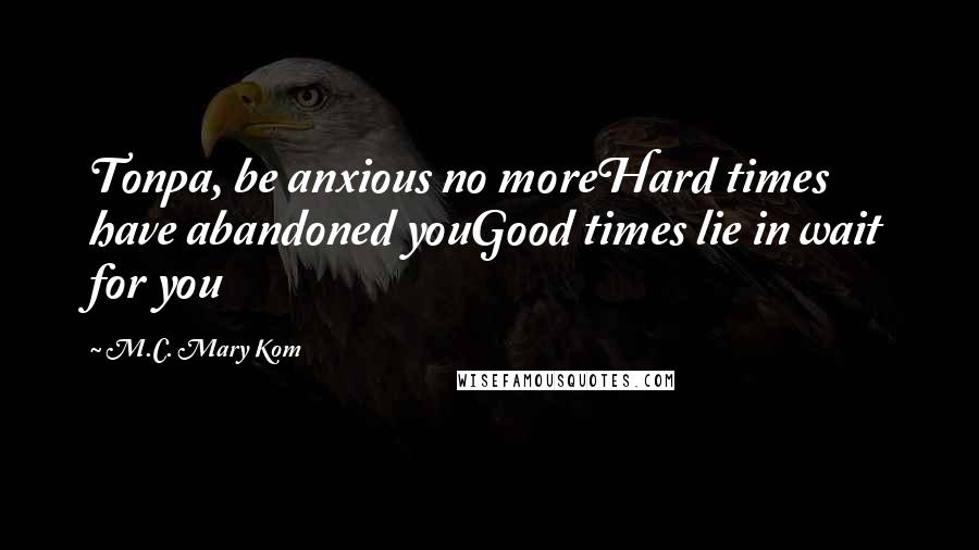 M.C. Mary Kom Quotes: Tonpa, be anxious no moreHard times have abandoned youGood times lie in wait for you