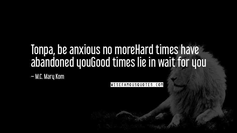 M.C. Mary Kom Quotes: Tonpa, be anxious no moreHard times have abandoned youGood times lie in wait for you