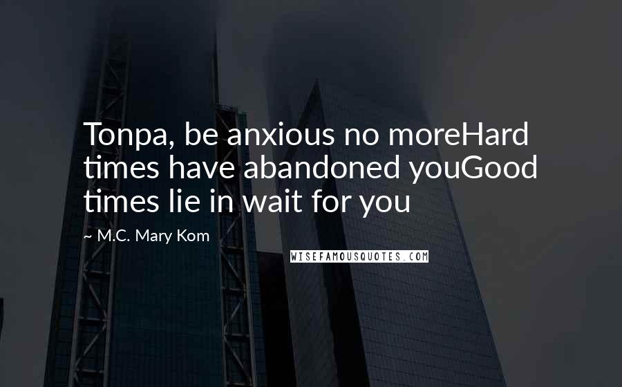 M.C. Mary Kom Quotes: Tonpa, be anxious no moreHard times have abandoned youGood times lie in wait for you