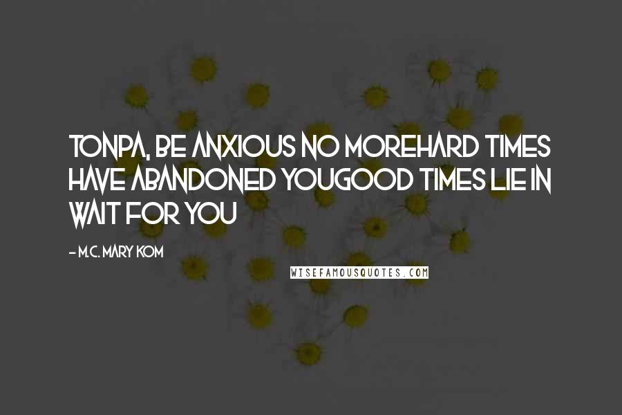 M.C. Mary Kom Quotes: Tonpa, be anxious no moreHard times have abandoned youGood times lie in wait for you