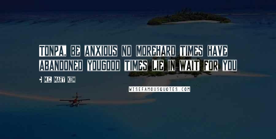 M.C. Mary Kom Quotes: Tonpa, be anxious no moreHard times have abandoned youGood times lie in wait for you