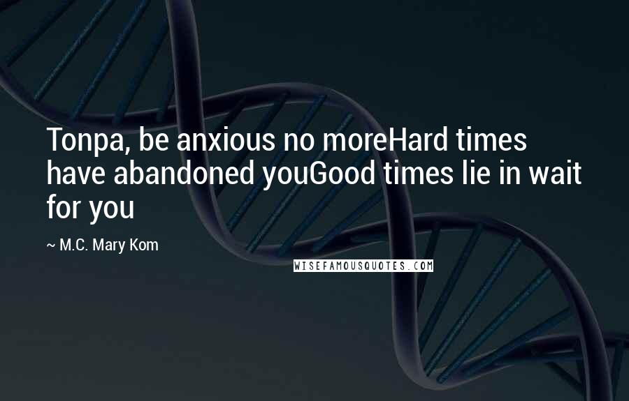 M.C. Mary Kom Quotes: Tonpa, be anxious no moreHard times have abandoned youGood times lie in wait for you