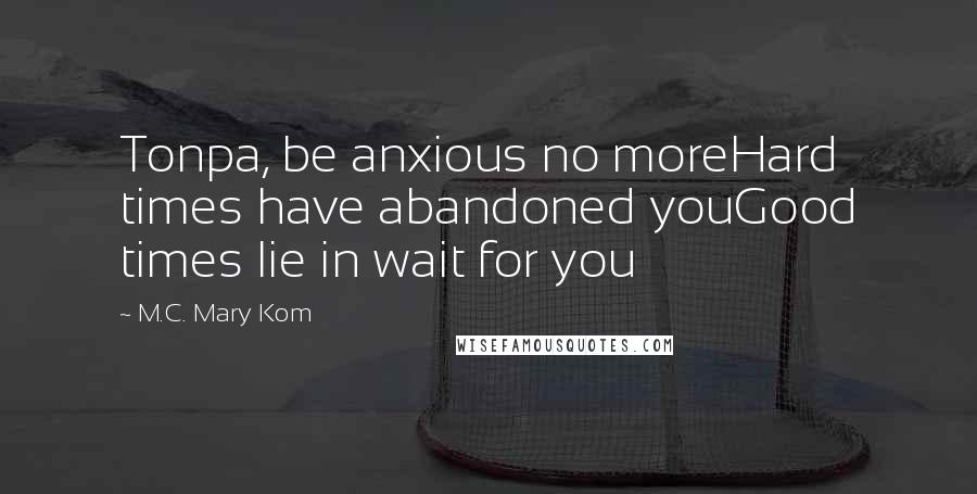 M.C. Mary Kom Quotes: Tonpa, be anxious no moreHard times have abandoned youGood times lie in wait for you