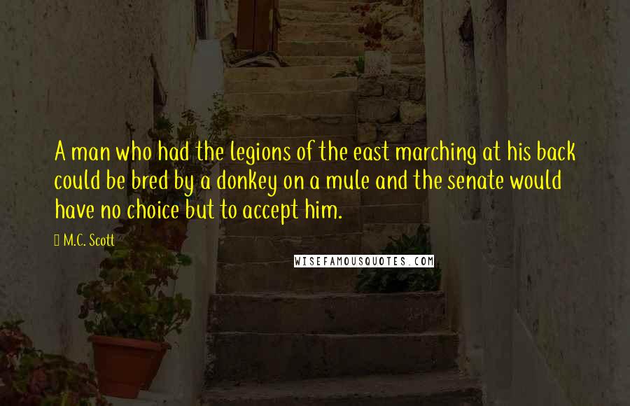 M.C. Scott Quotes: A man who had the legions of the east marching at his back could be bred by a donkey on a mule and the senate would have no choice but to accept him.