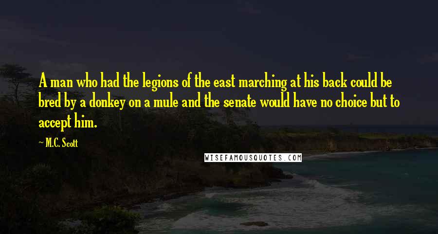 M.C. Scott Quotes: A man who had the legions of the east marching at his back could be bred by a donkey on a mule and the senate would have no choice but to accept him.