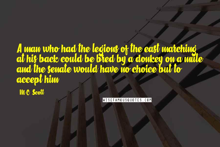 M.C. Scott Quotes: A man who had the legions of the east marching at his back could be bred by a donkey on a mule and the senate would have no choice but to accept him.